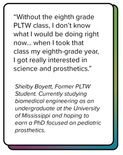Quote from Shelby Boyett, former PLTW student who says "when I took that eighth grade class... I got really interested in science and prosthetics."